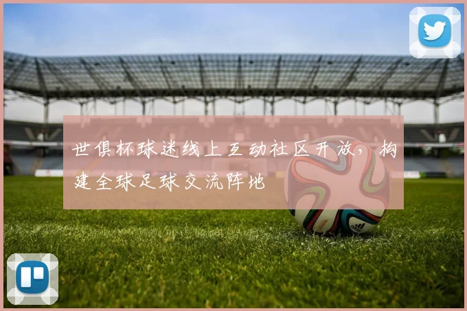 世俱杯球迷线上互动社区开放，构建全球足球交流阵地