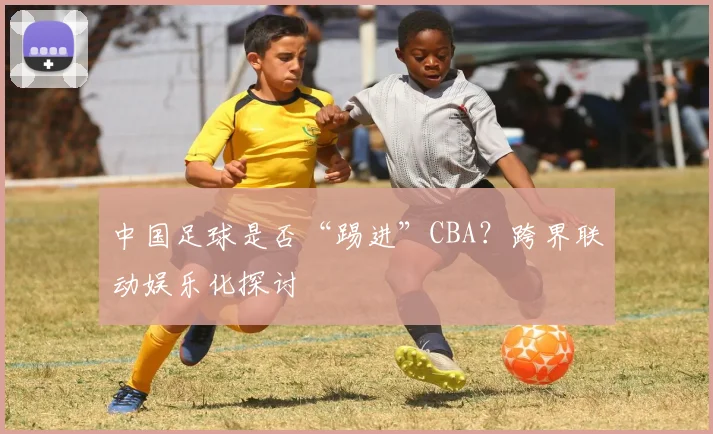 中国足球是否“踢进”CBA？跨界联动娱乐化探讨