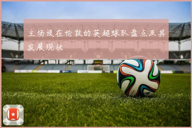 主场设在伦敦的英超球队盘点及其发展现状